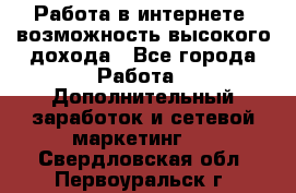 Работа в интернете, возможность высокого дохода - Все города Работа » Дополнительный заработок и сетевой маркетинг   . Свердловская обл.,Первоуральск г.